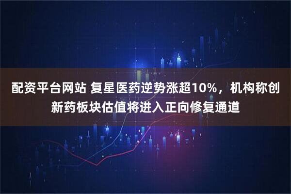 配资平台网站 复星医药逆势涨超10%，机构称创新药板块估值将进入正向修复通道
