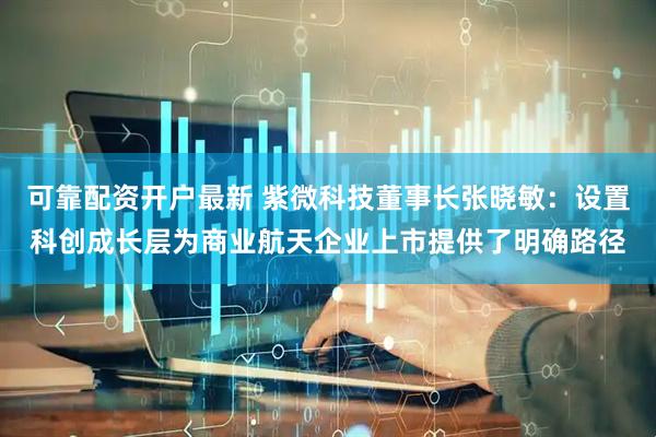 可靠配资开户最新 紫微科技董事长张晓敏：设置科创成长层为商业航天企业上市提供了明确路径