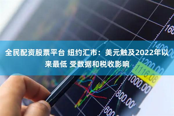 全民配资股票平台 纽约汇市：美元触及2022年以来最低 受数据和税收影响