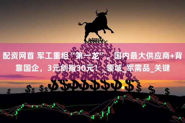 配资网首 军工重组“第一龙”，国内最大供应商+背靠国企，3元剑指30元！_领域_军需品_关键