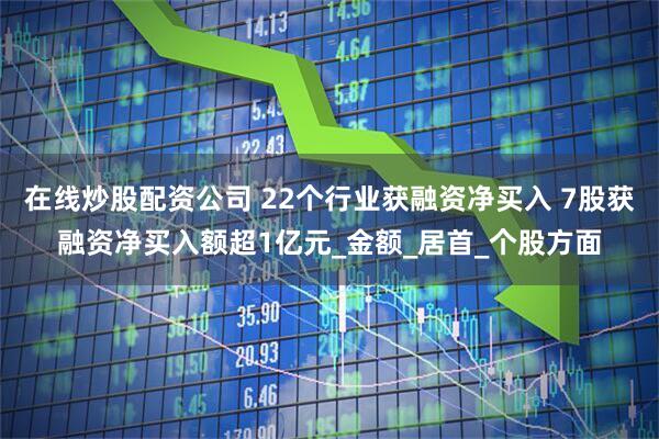 在线炒股配资公司 22个行业获融资净买入 7股获融资净买入额超1亿元_金额_居首_个股方面