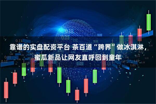 靠谱的实盘配资平台 茶百道“跨界”做冰淇淋，蜜瓜新品让网友直呼回到童年