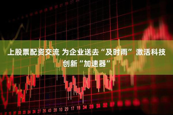 上股票配资交流 为企业送去“及时雨” 激活科技创新“加速器”