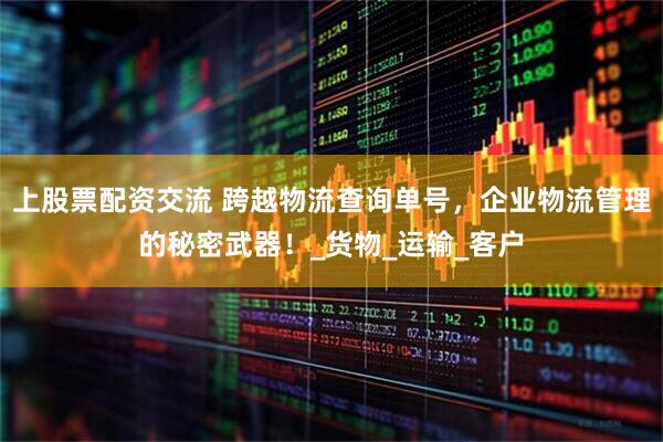 上股票配资交流 跨越物流查询单号，企业物流管理的秘密武器！_货物_运输_客户