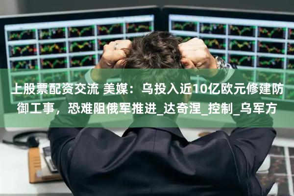 上股票配资交流 美媒：乌投入近10亿欧元修建防御工事，恐难阻俄军推进_达奇涅_控制_乌军方