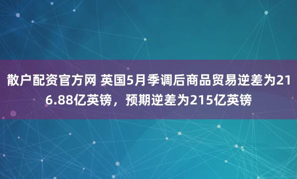 散户配资官方网 英国5月季调后商品贸易逆差为216.88亿英镑，预期逆差为215亿英镑