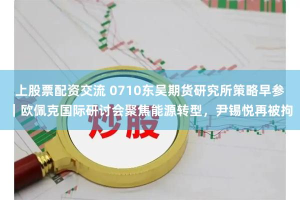 上股票配资交流 0710东吴期货研究所策略早参｜欧佩克国际研讨会聚焦能源转型，尹锡悦再被拘