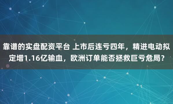 靠谱的实盘配资平台 上市后连亏四年，精进电动拟定增1.16亿输血，欧洲订单能否拯救巨亏危局？