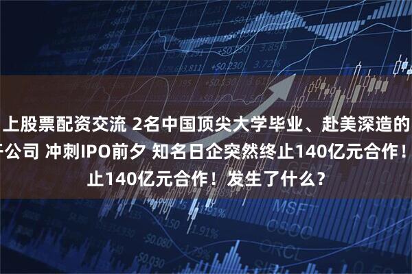 上股票配资交流 2名中国顶尖大学毕业、赴美深造的女博士创业开公司 冲刺IPO前夕 知名日企突然终止140亿元合作！发生了什么？