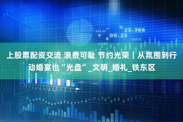 上股票配资交流 浪费可耻 节约光荣｜从氛围到行动婚宴也“光盘”_文明_婚礼_铁东区