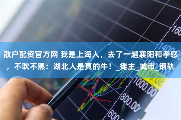 散户配资官方网 我是上海人，去了一趟襄阳和孝感，不吹不黑：湖北人是真的牛！_摊主_城市_钢轨