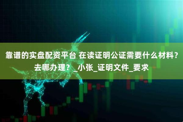 靠谱的实盘配资平台 在读证明公证需要什么材料？去哪办理？_小张_证明文件_要求