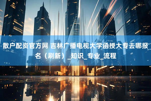 散户配资官方网 吉林广播电视大学函授大专去哪报名（刷新）_知识_专业_流程