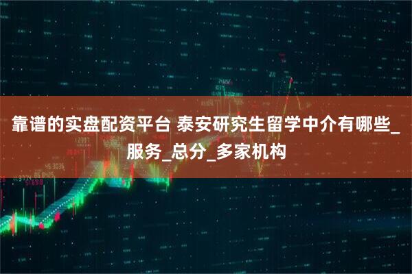 靠谱的实盘配资平台 泰安研究生留学中介有哪些_服务_总分_多家机构