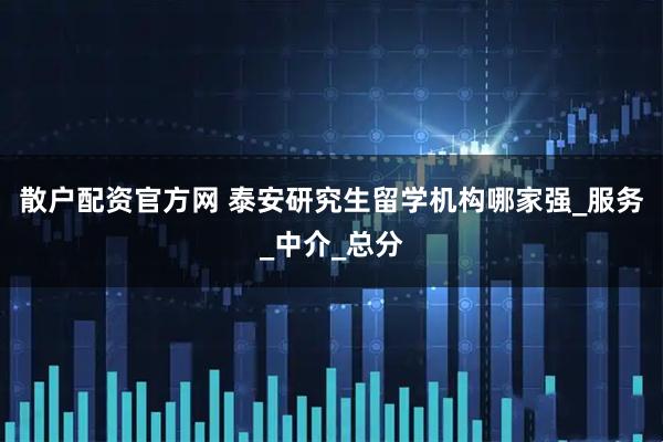 散户配资官方网 泰安研究生留学机构哪家强_服务_中介_总分