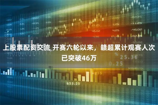 上股票配资交流 开赛六轮以来，赣超累计观赛人次已突破46万