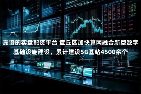 靠谱的实盘配资平台 章丘区加快算网融合新型数字基础设施建设，累计建设5G基站4500余个