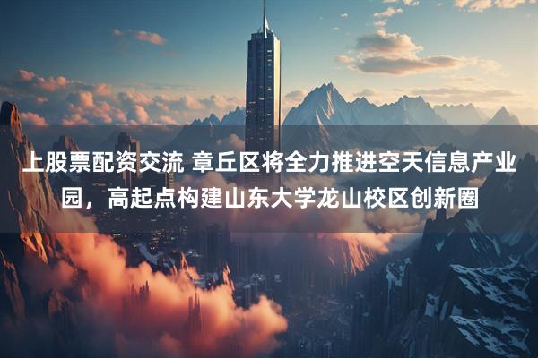 上股票配资交流 章丘区将全力推进空天信息产业园，高起点构建山东大学龙山校区创新圈