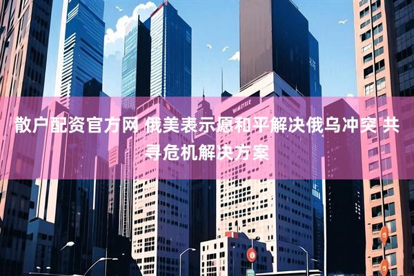 散户配资官方网 俄美表示愿和平解决俄乌冲突 共寻危机解决方案