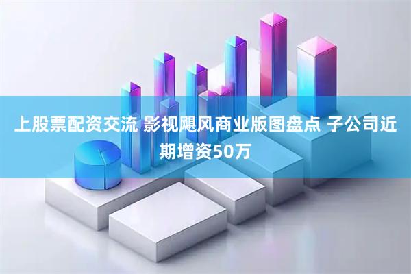 上股票配资交流 影视飓风商业版图盘点 子公司近期增资50万