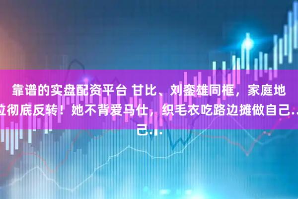 靠谱的实盘配资平台 甘比、刘銮雄同框,家庭地位彻底反转!她不背爱马仕,织毛衣吃路边摊做自己…