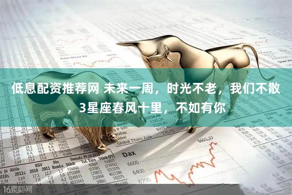 低息配资推荐网 未来一周，时光不老，我们不散，3星座春风十里，不如有你