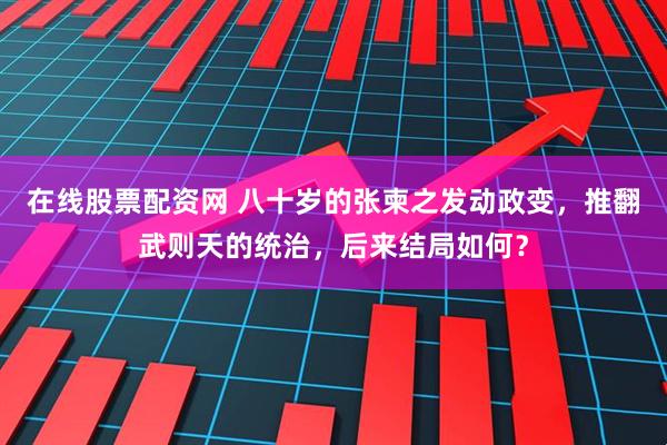 在线股票配资网 八十岁的张柬之发动政变，推翻武则天的统治，后来结局如何？