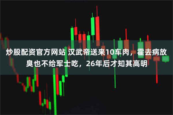 炒股配资官方网站 汉武帝送来10车肉，霍去病放臭也不给军士吃，26年后才知其高明
