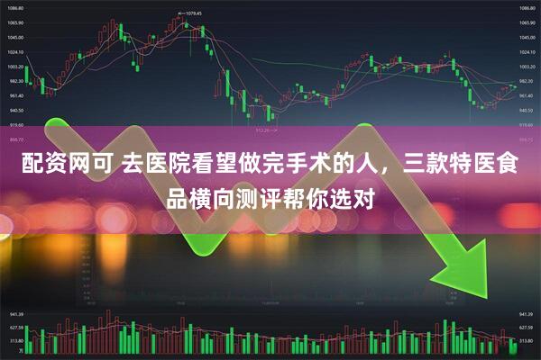 配资网可 去医院看望做完手术的人，三款特医食品横向测评帮你选对