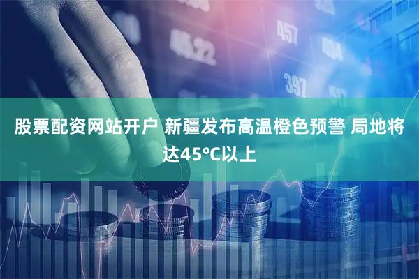 股票配资网站开户 新疆发布高温橙色预警 局地将达45℃以上