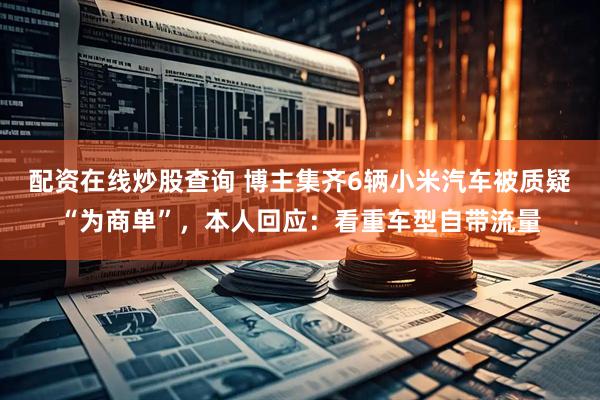 配资在线炒股查询 博主集齐6辆小米汽车被质疑“为商单”，本人回应：看重车型自带流量