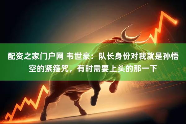 配资之家门户网 韦世豪：队长身份对我就是孙悟空的紧箍咒，有时需要上头的那一下