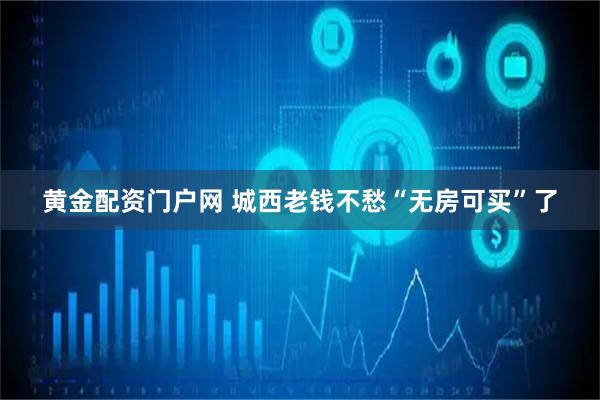 黄金配资门户网 城西老钱不愁“无房可买”了