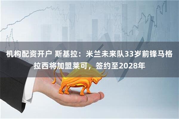 机构配资开户 斯基拉：米兰未来队33岁前锋马格拉西将加盟莱可，签约至2028年