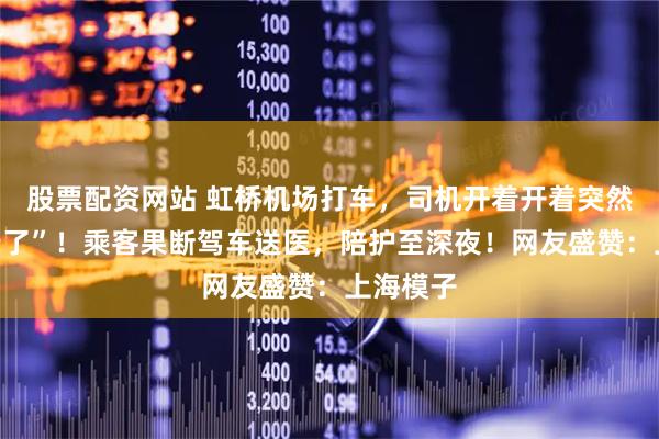 股票配资网站 虹桥机场打车，司机开着开着突然说“不行了”！乘客果断驾车送医，陪护至深夜！网友盛赞：上海模子