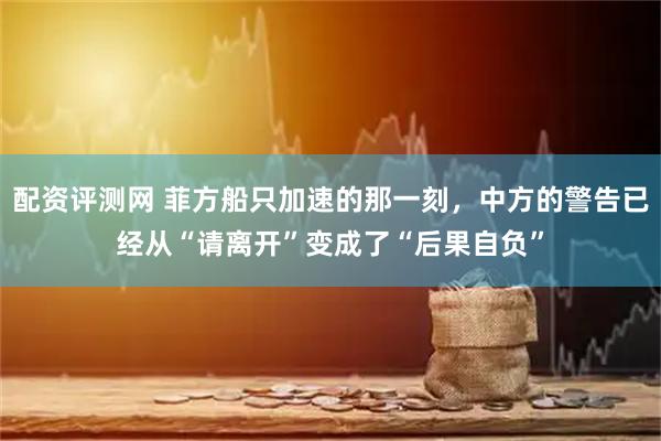 配资评测网 菲方船只加速的那一刻，中方的警告已经从“请离开”变成了“后果自负”