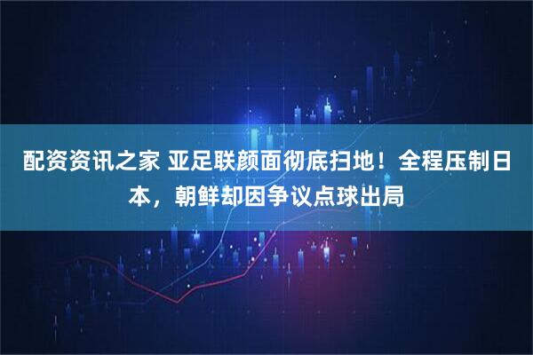 配资资讯之家 亚足联颜面彻底扫地！全程压制日本，朝鲜却因争议点球出局