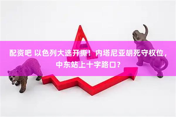 配资吧 以色列大选开撕！内塔尼亚胡死守权位，中东站上十字路口？