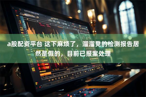 a股配资平台 这下麻烦了，溜溜凳的检测报告居然是假的，目前已报案处理