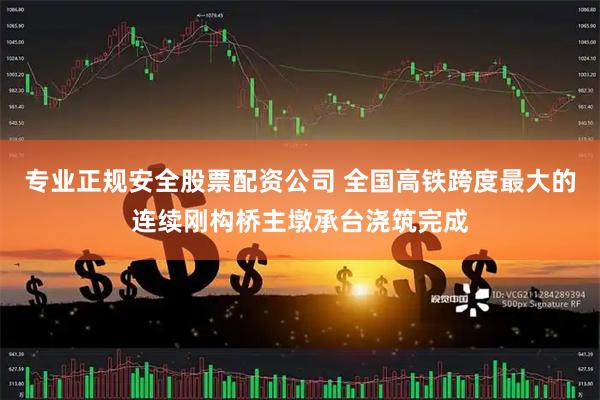 专业正规安全股票配资公司 全国高铁跨度最大的连续刚构桥主墩承台浇筑完成
