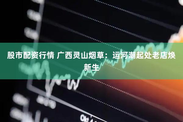 股市配资行情 广西灵山烟草：运河潮起处老店焕新生