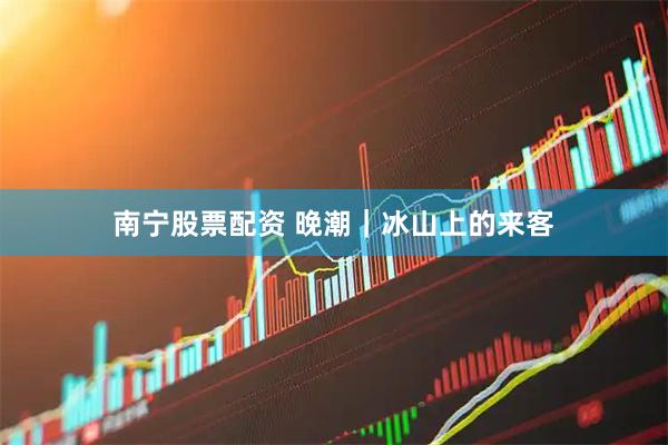 南宁股票配资 晚潮｜冰山上的来客